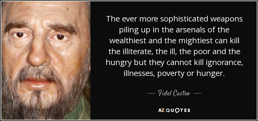 The ever more sophisticated weapons piling up in the arsenals of the wealthiest and the mightiest can kill the illiterate, the ill, the poor and the hungry but they cannot kill ignorance, illnesses, poverty or hunger. - Fidel Castro