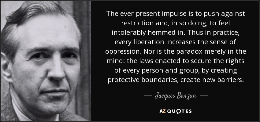 The ever-present impulse is to push against restriction and, in so doing, to feel intolerably hemmed in. Thus in practice, every liberation increases the sense of oppression. Nor is the paradox merely in the mind: the laws enacted to secure the rights of every person and group, by creating protective boundaries, create new barriers. - Jacques Barzun