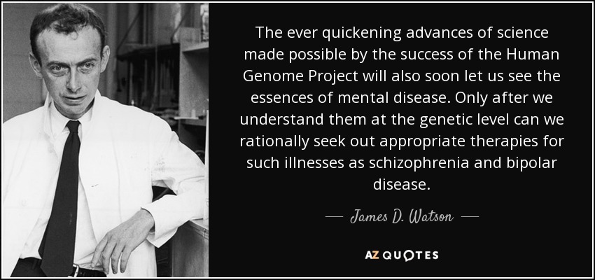 The ever quickening advances of science made possible by the success of the Human Genome Project will also soon let us see the essences of mental disease. Only after we understand them at the genetic level can we rationally seek out appropriate therapies for such illnesses as schizophrenia and bipolar disease. - James D. Watson