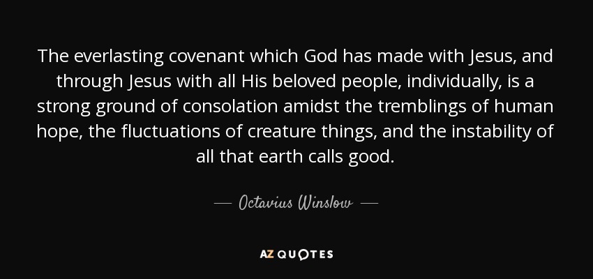 The everlasting covenant which God has made with Jesus, and through Jesus with all His beloved people, individually, is a strong ground of consolation amidst the tremblings of human hope, the fluctuations of creature things, and the instability of all that earth calls good. - Octavius Winslow