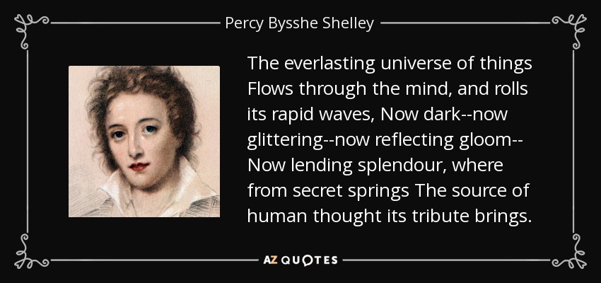 The everlasting universe of things Flows through the mind, and rolls its rapid waves, Now dark--now glittering--now reflecting gloom-- Now lending splendour, where from secret springs The source of human thought its tribute brings. - Percy Bysshe Shelley