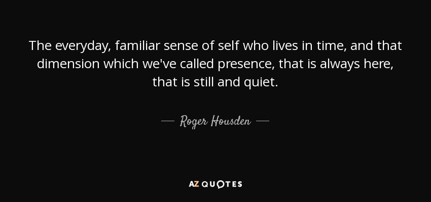 The everyday, familiar sense of self who lives in time, and that dimension which we've called presence, that is always here, that is still and quiet. - Roger Housden
