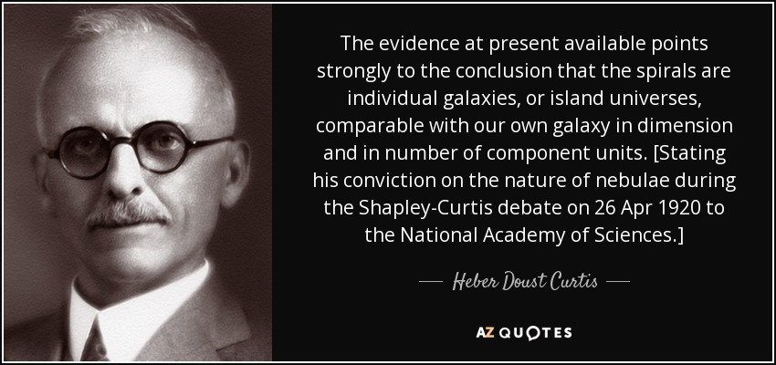 The evidence at present available points strongly to the conclusion that the spirals are individual galaxies, or island universes, comparable with our own galaxy in dimension and in number of component units. [Stating his conviction on the nature of nebulae during the Shapley-Curtis debate on 26 Apr 1920 to the National Academy of Sciences.] - Heber Doust Curtis