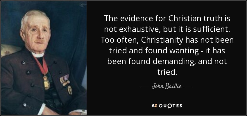 The evidence for Christian truth is not exhaustive, but it is sufficient. Too often, Christianity has not been tried and found wanting - it has been found demanding, and not tried. - John Baillie