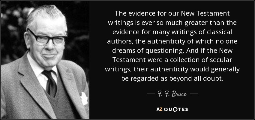 The evidence for our New Testament writings is ever so much greater than the evidence for many writings of classical authors, the authenticity of which no one dreams of questioning. And if the New Testament were a collection of secular writings, their authenticity would generally be regarded as beyond all doubt. - F. F. Bruce