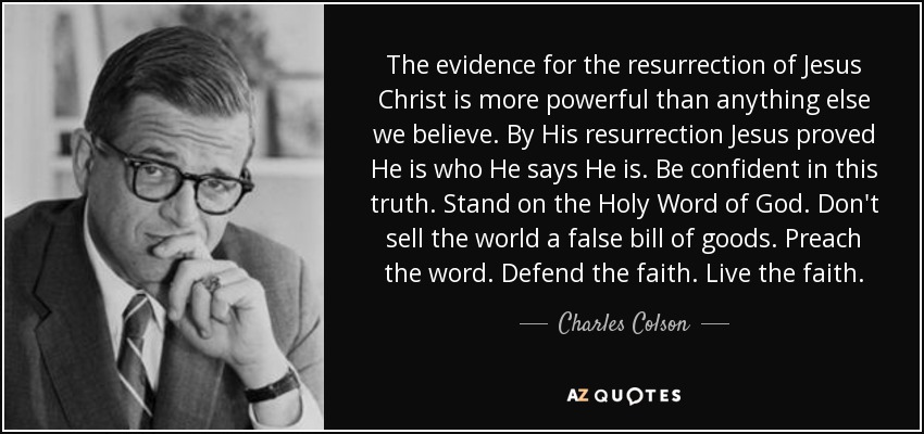 The evidence for the resurrection of Jesus Christ is more powerful than anything else we believe. By His resurrection Jesus proved He is who He says He is. Be confident in this truth. Stand on the Holy Word of God. Don't sell the world a false bill of goods. Preach the word. Defend the faith. Live the faith. - Charles Colson