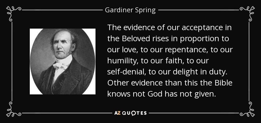 The evidence of our acceptance in the Beloved rises in proportion to our love, to our repentance, to our humility, to our faith, to our self-denial, to our delight in duty. Other evidence than this the Bible knows not God has not given. - Gardiner Spring