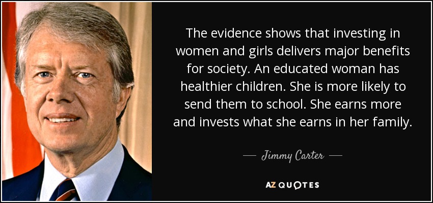 The evidence shows that investing in women and girls delivers major benefits for society. An educated woman has healthier children. She is more likely to send them to school. She earns more and invests what she earns in her family. - Jimmy Carter