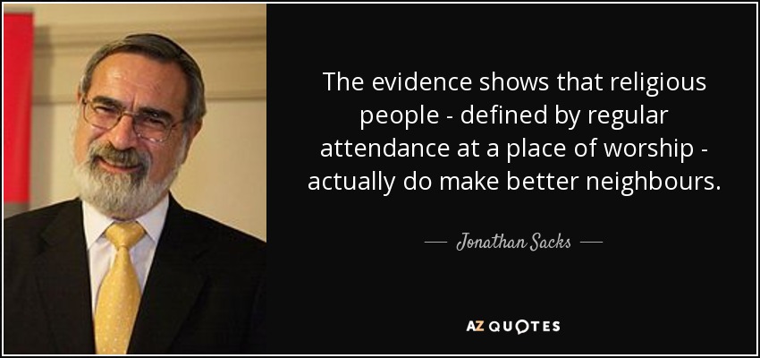 The evidence shows that religious people - defined by regular attendance at a place of worship - actually do make better neighbours. - Jonathan Sacks