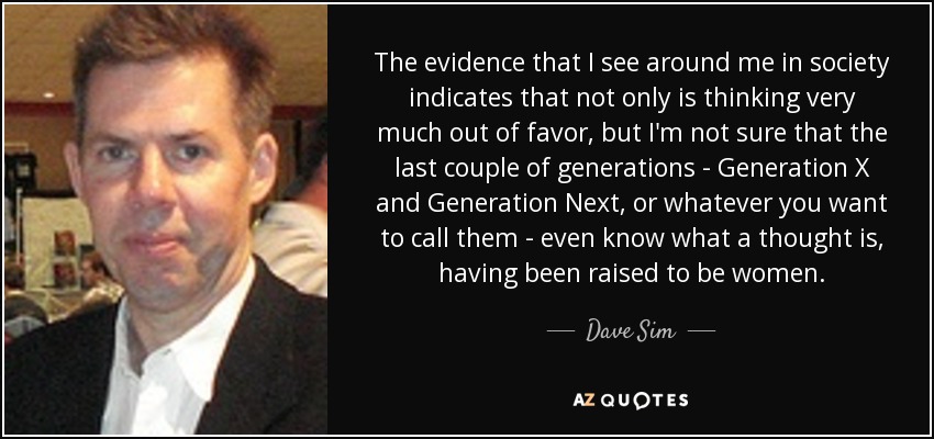 The evidence that I see around me in society indicates that not only is thinking very much out of favor, but I'm not sure that the last couple of generations - Generation X and Generation Next, or whatever you want to call them - even know what a thought is, having been raised to be women. - Dave Sim