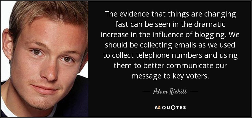 The evidence that things are changing fast can be seen in the dramatic increase in the influence of blogging. We should be collecting emails as we used to collect telephone numbers and using them to better communicate our message to key voters. - Adam Rickitt