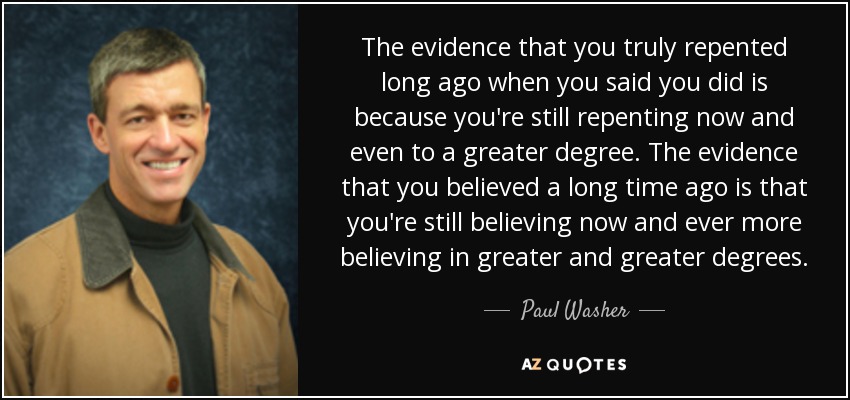 The evidence that you truly repented long ago when you said you did is because you're still repenting now and even to a greater degree. The evidence that you believed a long time ago is that you're still believing now and ever more believing in greater and greater degrees. - Paul Washer