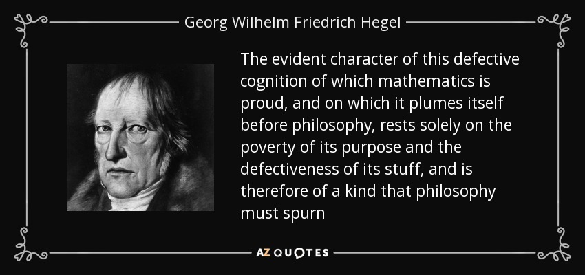 The evident character of this defective cognition of which mathematics is proud, and on which it plumes itself before philosophy, rests solely on the poverty of its purpose and the defectiveness of its stuff, and is therefore of a kind that philosophy must spurn - Georg Wilhelm Friedrich Hegel