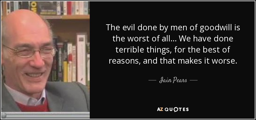 The evil done by men of goodwill is the worst of all ... We have done terrible things, for the best of reasons, and that makes it worse. - Iain Pears