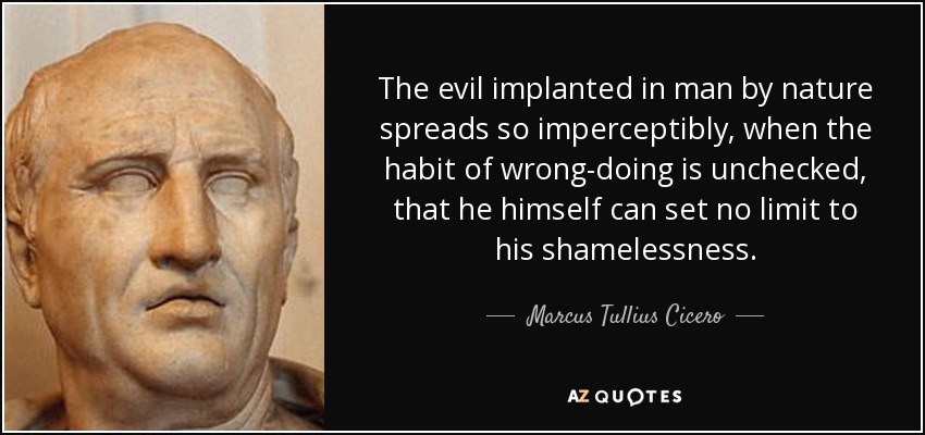The evil implanted in man by nature spreads so imperceptibly, when the habit of wrong-doing is unchecked, that he himself can set no limit to his shamelessness. - Marcus Tullius Cicero