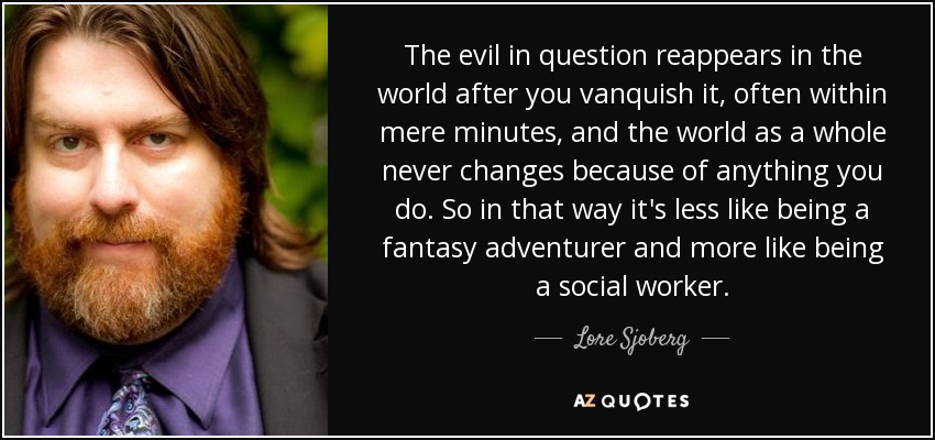 The evil in question reappears in the world after you vanquish it, often within mere minutes, and the world as a whole never changes because of anything you do. So in that way it's less like being a fantasy adventurer and more like being a social worker. - Lore Sjoberg