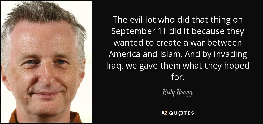 The evil lot who did that thing on September 11 did it because they wanted to create a war between America and Islam. And by invading Iraq, we gave them what they hoped for. - Billy Bragg