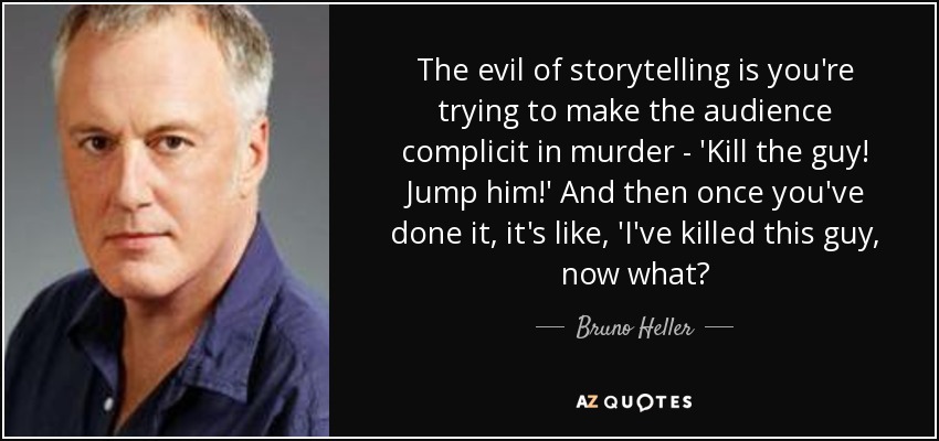 The evil of storytelling is you're trying to make the audience complicit in murder - 'Kill the guy! Jump him!' And then once you've done it, it's like, 'I've killed this guy, now what? - Bruno Heller