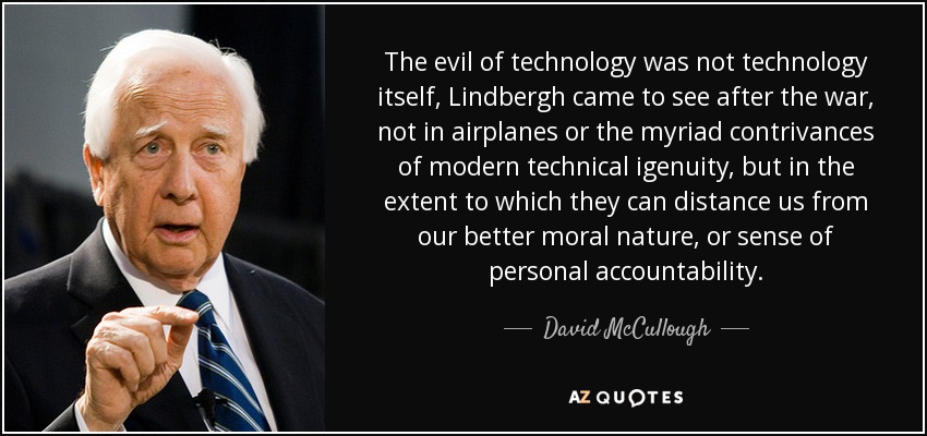 The evil of technology was not technology itself, Lindbergh came to see after the war, not in airplanes or the myriad contrivances of modern technical igenuity, but in the extent to which they can distance us from our better moral nature, or sense of personal accountability. - David McCullough