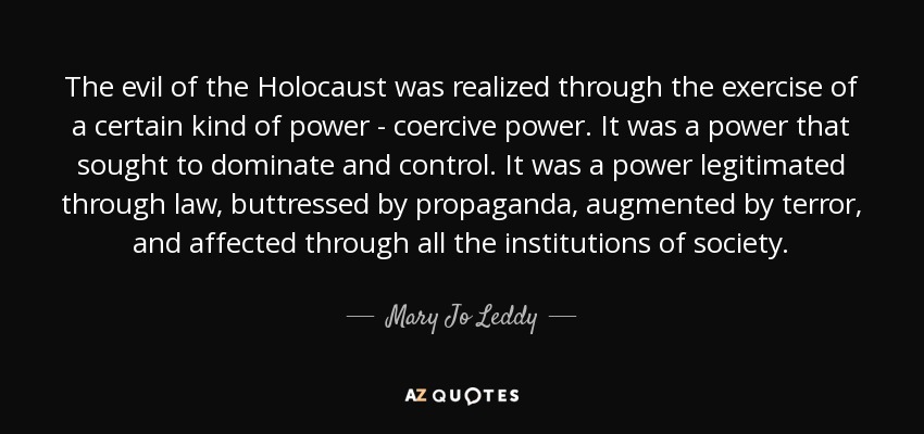The evil of the Holocaust was realized through the exercise of a certain kind of power - coercive power. It was a power that sought to dominate and control. It was a power legitimated through law, buttressed by propaganda, augmented by terror, and affected through all the institutions of society. - Mary Jo Leddy