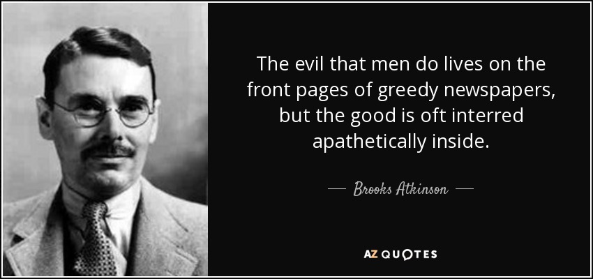 The evil that men do lives on the front pages of greedy newspapers, but the good is oft interred apathetically inside. - Brooks Atkinson
