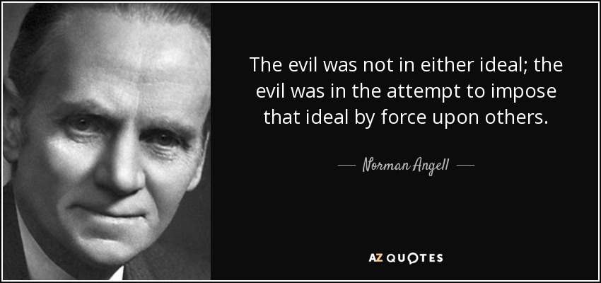 The evil was not in either ideal; the evil was in the attempt to impose that ideal by force upon others. - Norman Angell