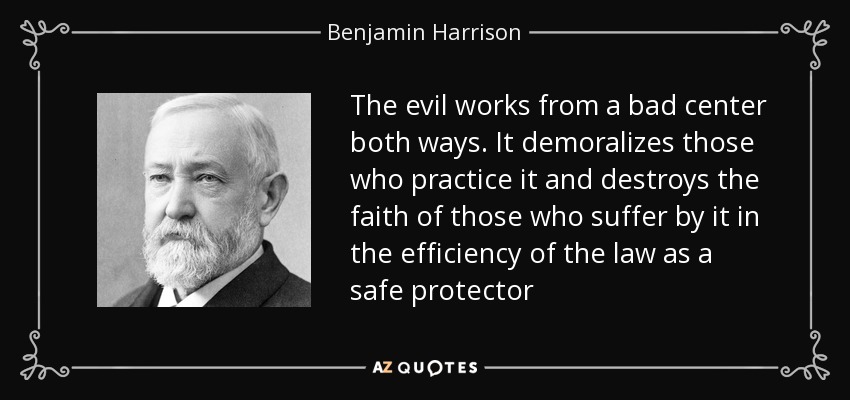 The evil works from a bad center both ways. It demoralizes those who practice it and destroys the faith of those who suffer by it in the efficiency of the law as a safe protector - Benjamin Harrison