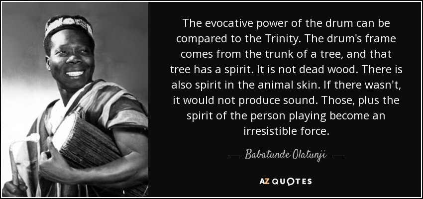 The evocative power of the drum can be compared to the Trinity. The drum's frame comes from the trunk of a tree, and that tree has a spirit. It is not dead wood. There is also spirit in the animal skin. If there wasn't, it would not produce sound. Those, plus the spirit of the person playing become an irresistible force. - Babatunde Olatunji