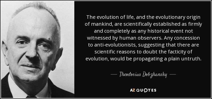 The evolution of life, and the evolutionary origin of mankind, are scientifically established as firmly and completely as any historical event not witnessed by human observers. Any concession to anti-evolutionists, suggesting that there are scientific reasons to doubt the facticity of evolution, would be propagating a plain untruth. - Theodosius Dobzhansky