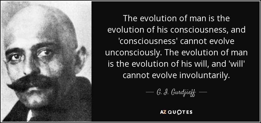 The evolution of man is the evolution of his consciousness, and 'consciousness' cannot evolve unconsciously. The evolution of man is the evolution of his will, and 'will' cannot evolve involuntarily. - G. I. Gurdjieff