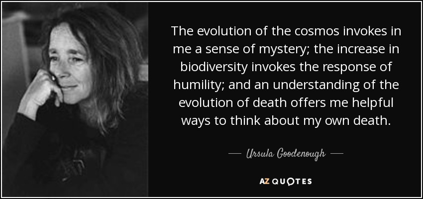 The evolution of the cosmos invokes in me a sense of mystery; the increase in biodiversity invokes the response of humility; and an understanding of the evolution of death offers me helpful ways to think about my own death. - Ursula Goodenough