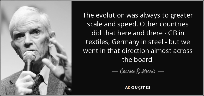 The evolution was always to greater scale and speed. Other countries did that here and there - GB in textiles, Germany in steel - but we went in that direction almost across the board. - Charles R. Morris