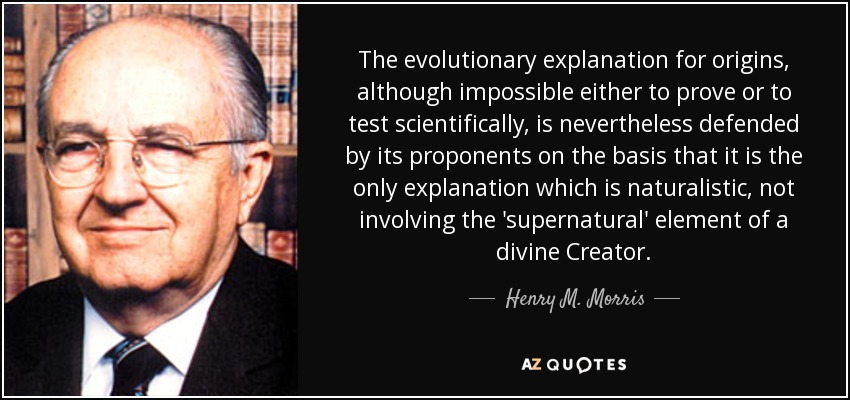 The evolutionary explanation for origins, although impossible either to prove or to test scientifically, is nevertheless defended by its proponents on the basis that it is the only explanation which is naturalistic, not involving the 'supernatural' element of a divine Creator. - Henry M. Morris
