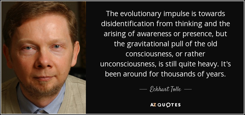 The evolutionary impulse is towards disidentification from thinking and the arising of awareness or presence, but the gravitational pull of the old consciousness, or rather unconsciousness, is still quite heavy. It's been around for thousands of years. - Eckhart Tolle