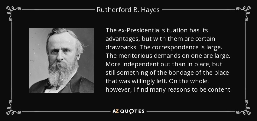 The ex-Presidential situation has its advantages, but with them are certain drawbacks. The correspondence is large. The meritorious demands on one are large. More independent out than in place, but still something of the bondage of the place that was willingly left. On the whole, however, I find many reasons to be content. - Rutherford B. Hayes