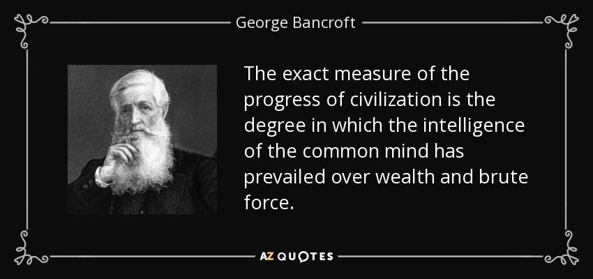 The exact measure of the progress of civilization is the degree in which the intelligence of the common mind has prevailed over wealth and brute force. - George Bancroft