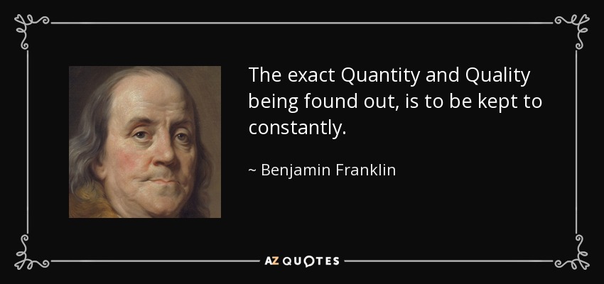 The exact Quantity and Quality being found out, is to be kept to constantly. - Benjamin Franklin