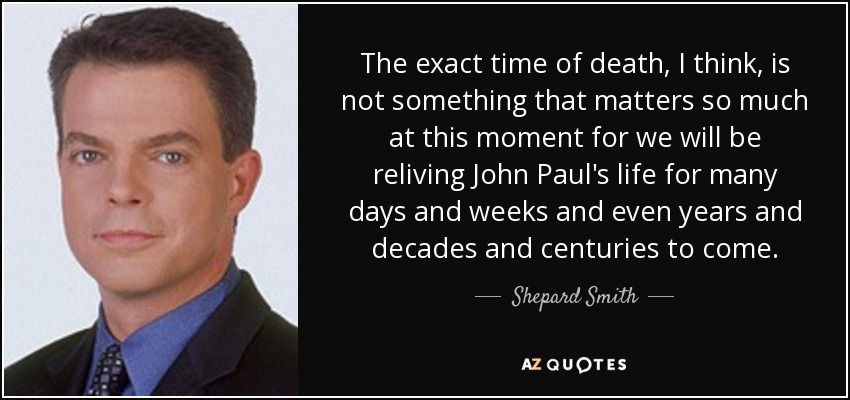The exact time of death, I think, is not something that matters so much at this moment for we will be reliving John Paul's life for many days and weeks and even years and decades and centuries to come. - Shepard Smith