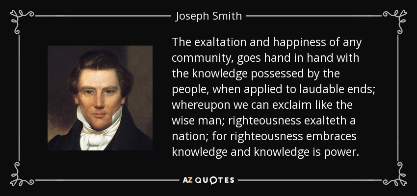 The exaltation and happiness of any community, goes hand in hand with the knowledge possessed by the people, when applied to laudable ends; whereupon we can exclaim like the wise man; righteousness exalteth a nation; for righteousness embraces knowledge and knowledge is power. - Joseph Smith, Jr.