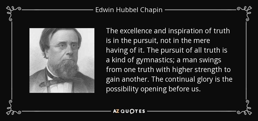The excellence and inspiration of truth is in the pursuit, not in the mere having of it. The pursuit of all truth is a kind of gymnastics; a man swings from one truth with higher strength to gain another. The continual glory is the possibility opening before us. - Edwin Hubbel Chapin