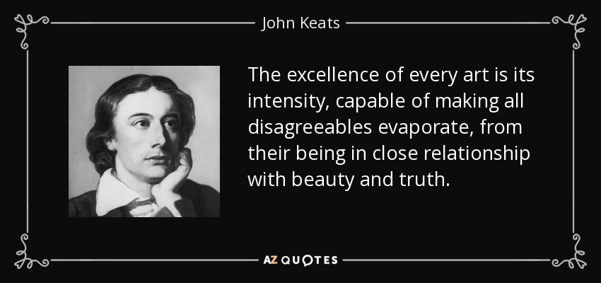 The excellence of every art is its intensity, capable of making all disagreeables evaporate, from their being in close relationship with beauty and truth. - John Keats
