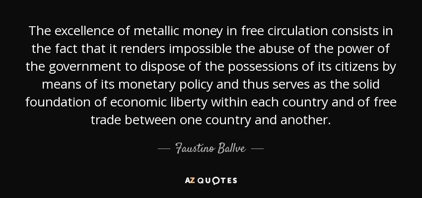 The excellence of metallic money in free circulation consists in the fact that it renders impossible the abuse of the power of the government to dispose of the possessions of its citizens by means of its monetary policy and thus serves as the solid foundation of economic liberty within each country and of free trade between one country and another. - Faustino Ballve
