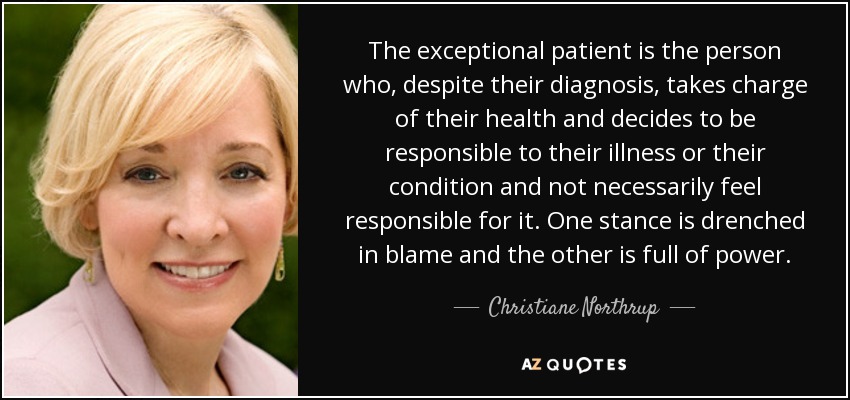 The exceptional patient is the person who, despite their diagnosis, takes charge of their health and decides to be responsible to their illness or their condition and not necessarily feel responsible for it. One stance is drenched in blame and the other is full of power. - Christiane Northrup