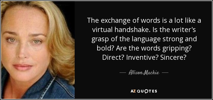 The exchange of words is a lot like a virtual handshake. Is the writer's grasp of the language strong and bold? Are the words gripping? Direct? Inventive? Sincere? - Allison Mackie
