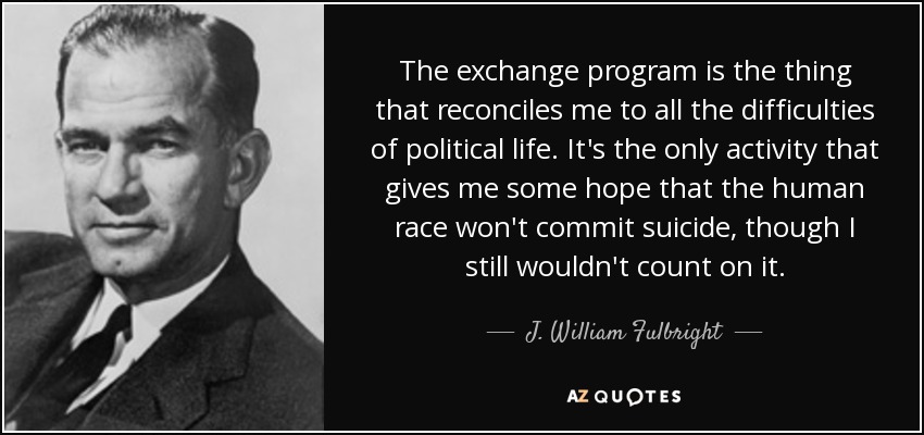 The exchange program is the thing that reconciles me to all the difficulties of political life. It's the only activity that gives me some hope that the human race won't commit suicide, though I still wouldn't count on it. - J. William Fulbright