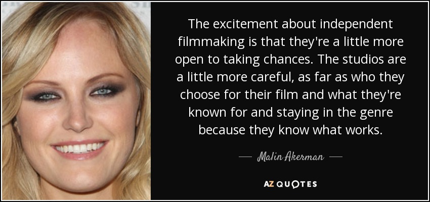 The excitement about independent filmmaking is that they're a little more open to taking chances. The studios are a little more careful, as far as who they choose for their film and what they're known for and staying in the genre because they know what works. - Malin Akerman
