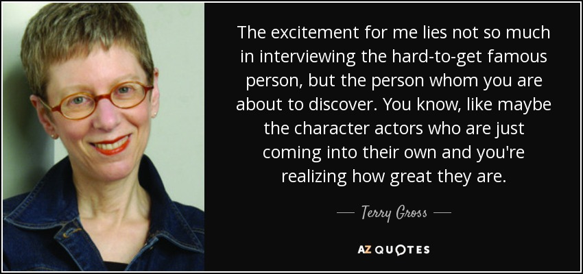 The excitement for me lies not so much in interviewing the hard-to-get famous person, but the person whom you are about to discover. You know, like maybe the character actors who are just coming into their own and you're realizing how great they are. - Terry Gross