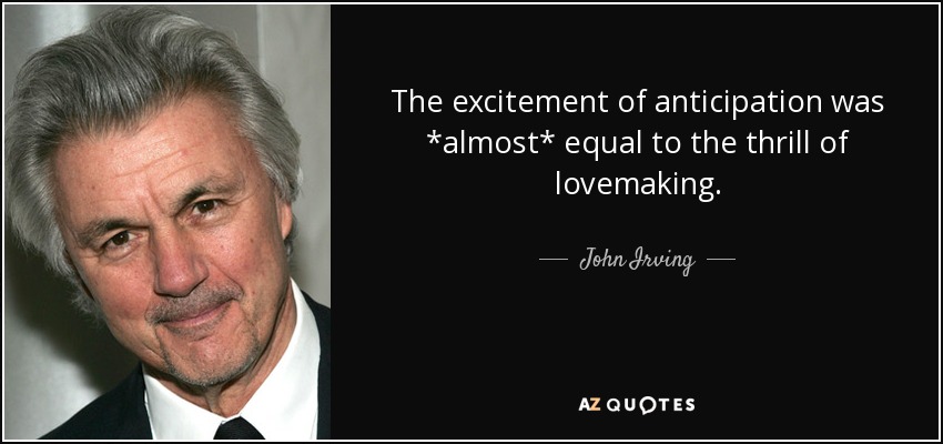 The excitement of anticipation was *almost* equal to the thrill of lovemaking. - John Irving