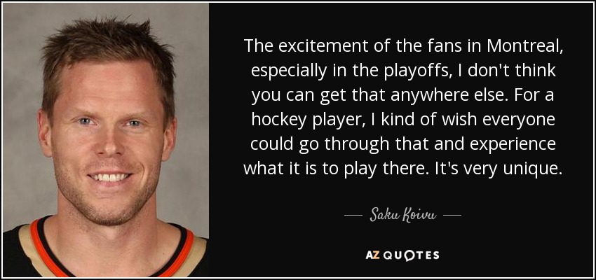 The excitement of the fans in Montreal, especially in the playoffs, I don't think you can get that anywhere else. For a hockey player, I kind of wish everyone could go through that and experience what it is to play there. It's very unique. - Saku Koivu