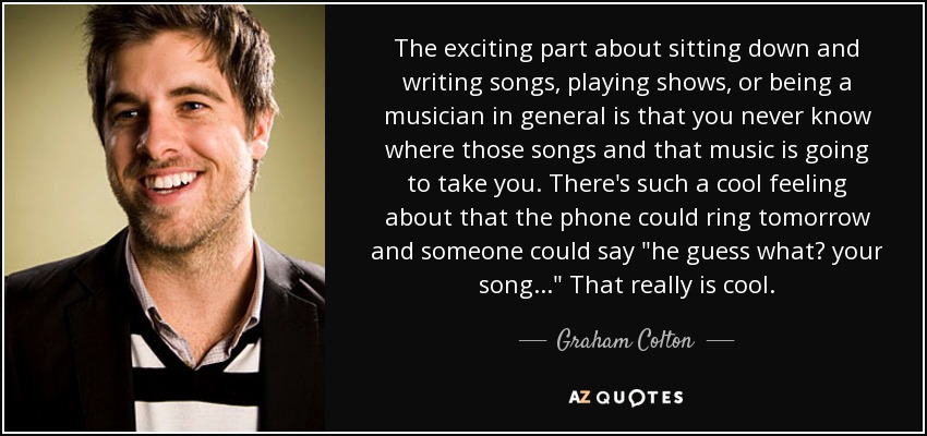 The exciting part about sitting down and writing songs, playing shows, or being a musician in general is that you never know where those songs and that music is going to take you. There's such a cool feeling about that the phone could ring tomorrow and someone could say 